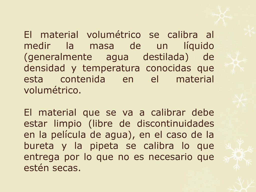 El material volumétrico se calibra al medir la masa de un líquido (generalmente agua destilada) de densidad y temperatura conocidas que esta contenida en el material volumétrico.