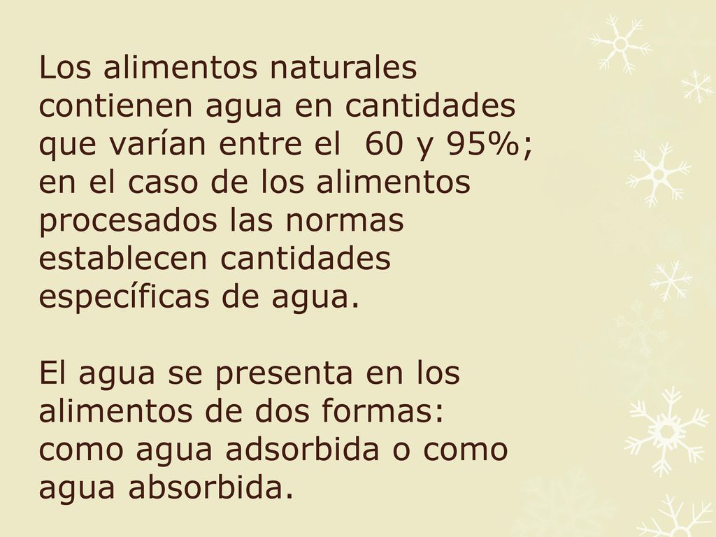Los alimentos naturales contienen agua en cantidades que varían entre el 60 y 95%; en el caso de los alimentos procesados las normas establecen cantidades específicas de agua.