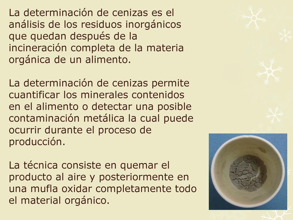 La determinación de cenizas es el análisis de los residuos inorgánicos que quedan después de la incineración completa de la materia orgánica de un alimento.