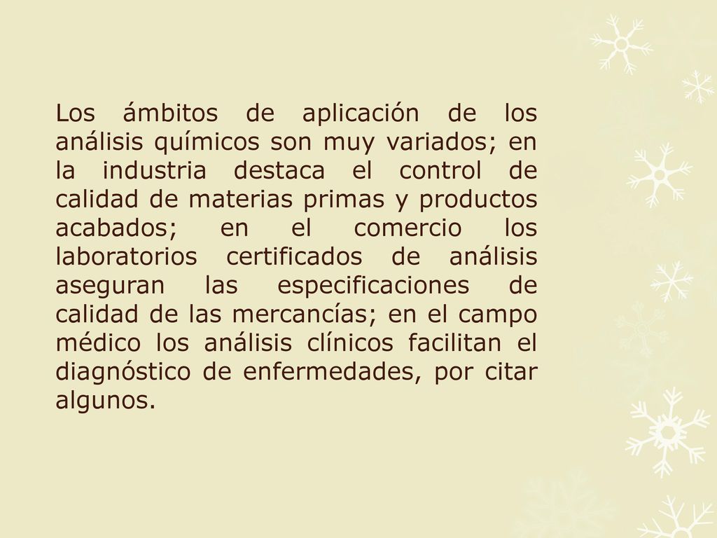 Los ámbitos de aplicación de los análisis químicos son muy variados; en la industria destaca el control de calidad de materias primas y productos acabados; en el comercio los laboratorios certificados de análisis aseguran las especificaciones de calidad de las mercancías; en el campo médico los análisis clínicos facilitan el diagnóstico de enfermedades, por citar algunos.
