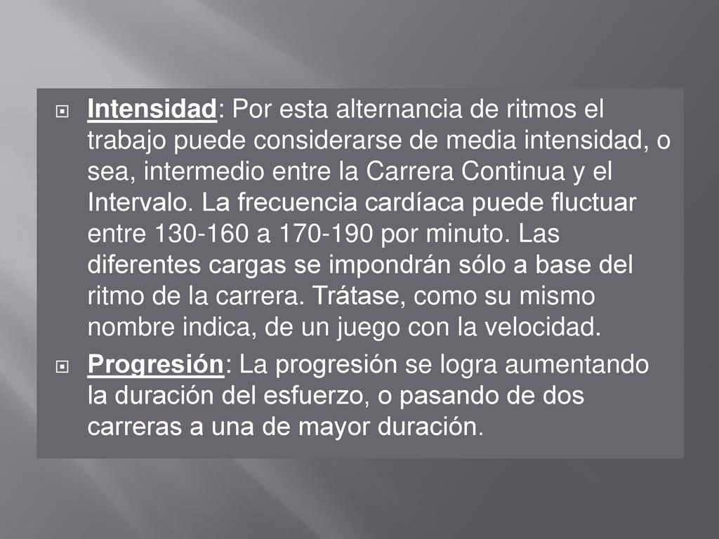 Intensidad: Por esta alternancia de ritmos el trabajo puede considerarse de media intensidad, o sea, intermedio entre la Carrera Continua y el Intervalo. La frecuencia cardíaca puede fluctuar entre a por minuto. Las diferentes cargas se impondrán sólo a base del ritmo de la carrera. Trátase, como su mismo nombre indica, de un juego con la velocidad.