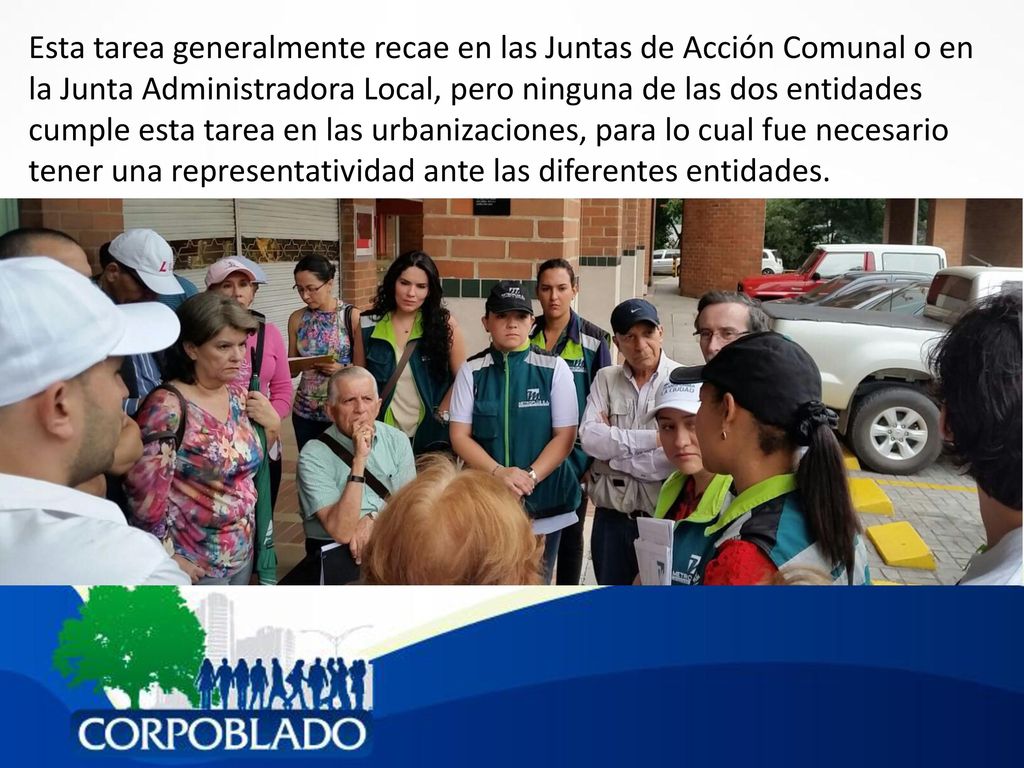 Esta tarea generalmente recae en las Juntas de Acción Comunal o en la Junta Administradora Local, pero ninguna de las dos entidades cumple esta tarea en las urbanizaciones, para lo cual fue necesario tener una representatividad ante las diferentes entidades.