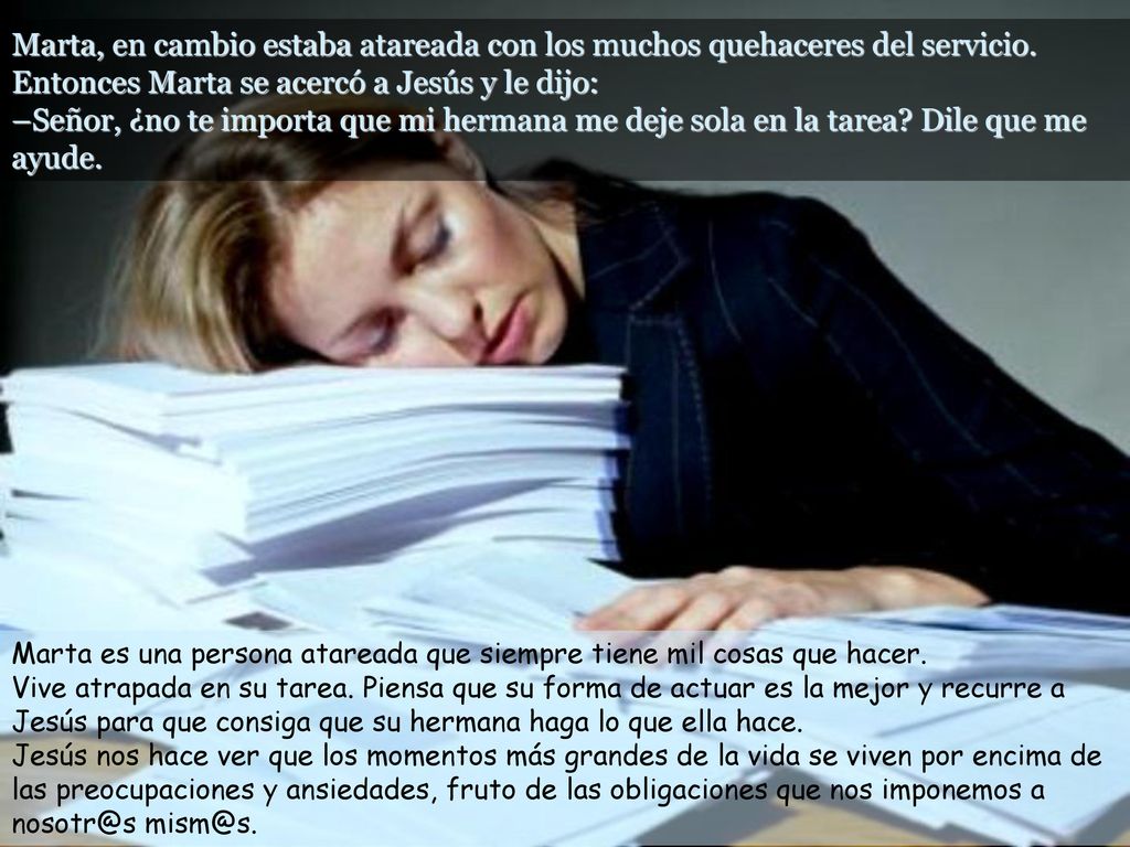 Marta, en cambio estaba atareada con los muchos quehaceres del servicio. Entonces Marta se acercó a Jesús y le dijo: –Señor, ¿no te importa que mi hermana me deje sola en la tarea Dile que me ayude.