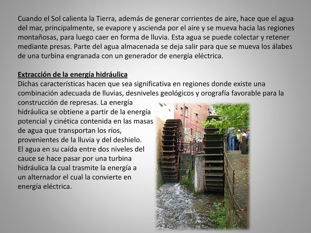 Cuando el Sol calienta la Tierra, además de generar corrientes de aire, hace que el agua del mar, principalmente, se evapore y ascienda por el aire y se mueva hacia las regiones montañosas, para luego caer en forma de lluvia. Esta agua se puede colectar y retener mediante presas. Parte del agua almacenada se deja salir para que se mueva los álabes de una turbina engranada con un generador de energía eléctrica.