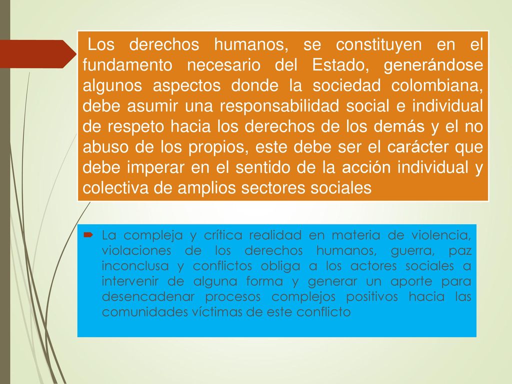 Los derechos humanos, se constituyen en el fundamento necesario del Estado, generándose algunos aspectos donde la sociedad colombiana, debe asumir una responsabilidad social e individual de respeto hacia los derechos de los demás y el no abuso de los propios, este debe ser el carácter que debe imperar en el sentido de la acción individual y colectiva de amplios sectores sociales
