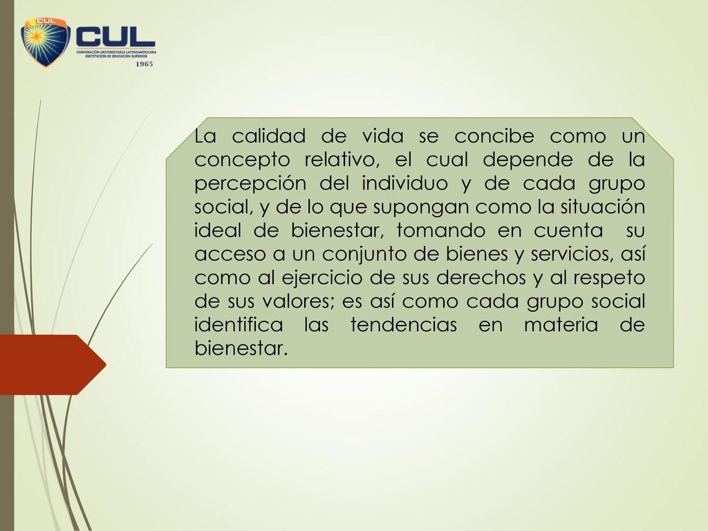 La calidad de vida se concibe como un concepto relativo, el cual depende de la percepción del individuo y de cada grupo social, y de lo que supongan como la situación ideal de bienestar, tomando en cuenta su acceso a un conjunto de bienes y servicios, así como al ejercicio de sus derechos y al respeto de sus valores; es así como cada grupo social identifica las tendencias en materia de bienestar.