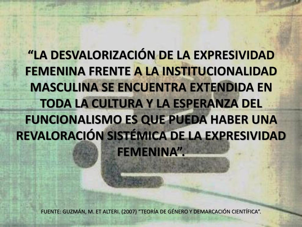 La desvalorización de la expresividad femenina frente a la institucionalidad masculina se encuentra extendida en toda la cultura y la esperanza del funcionalismo es que pueda haber una revaloración sistémica de la expresividad femenina .