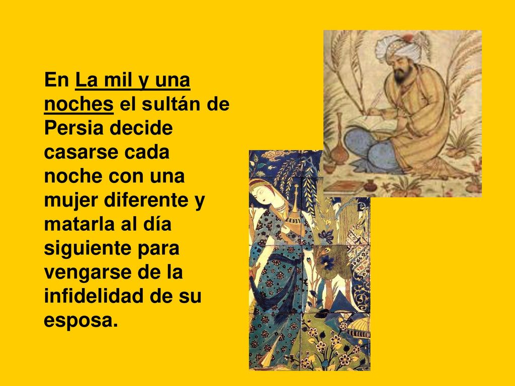 En La mil y una noches el sultán de Persia decide casarse cada noche con una mujer diferente y matarla al día siguiente para vengarse de la infidelidad de su esposa.