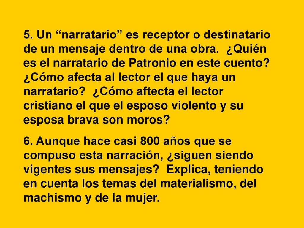 5. Un narratario es receptor o destinatario de un mensaje dentro de una obra. ¿Quién es el narratario de Patronio en este cuento ¿Cómo afecta al lector el que haya un narratario ¿Cómo aftecta el lector cristiano el que el esposo violento y su esposa brava son moros