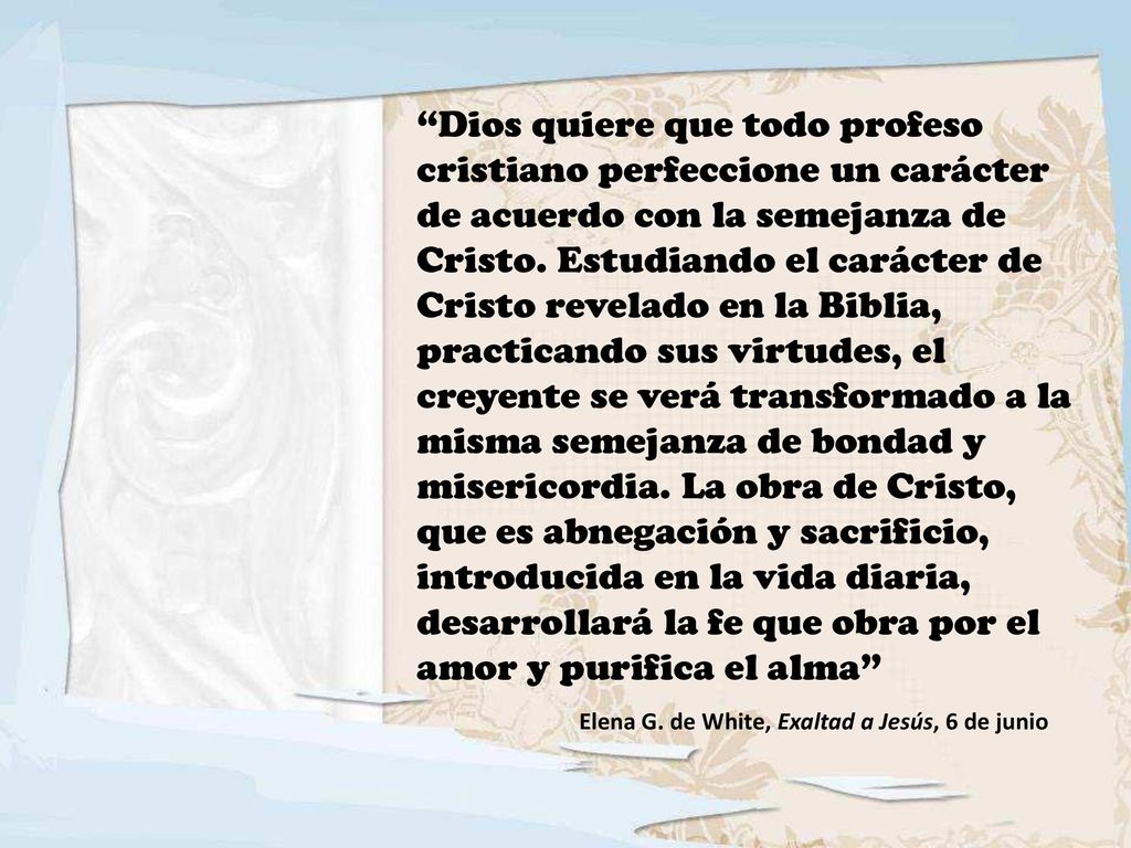 Dios quiere que todo profeso cristiano perfeccione un carácter de acuerdo con la semejanza de Cristo. Estudiando el carácter de Cristo revelado en la Biblia, practicando sus virtudes, el creyente se verá transformado a la misma semejanza de bondad y misericordia. La obra de Cristo, que es abnegación y sacrificio, introducida en la vida diaria, desarrollará la fe que obra por el amor y purifica el alma