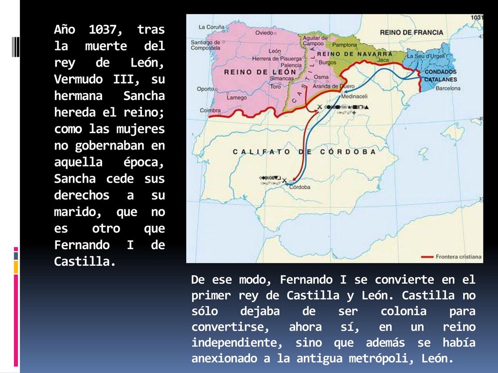 Año 1037, tras la muerte del rey de León, Vermudo III, su hermana Sancha hereda el reino; como las mujeres no gobernaban en aquella época, Sancha cede sus derechos a su marido, que no es otro que Fernando I de Castilla.