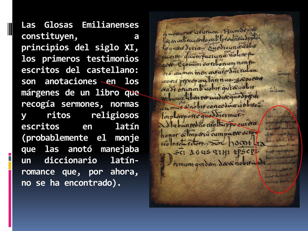 Las Glosas Emilianenses constituyen, a principios del siglo XI, los primeros testimonios escritos del castellano: son anotaciones en los márgenes de un libro que recogía sermones, normas y ritos religiosos escritos en latín (probablemente el monje que las anotó manejaba un diccionario latín-romance que, por ahora, no se ha encontrado).