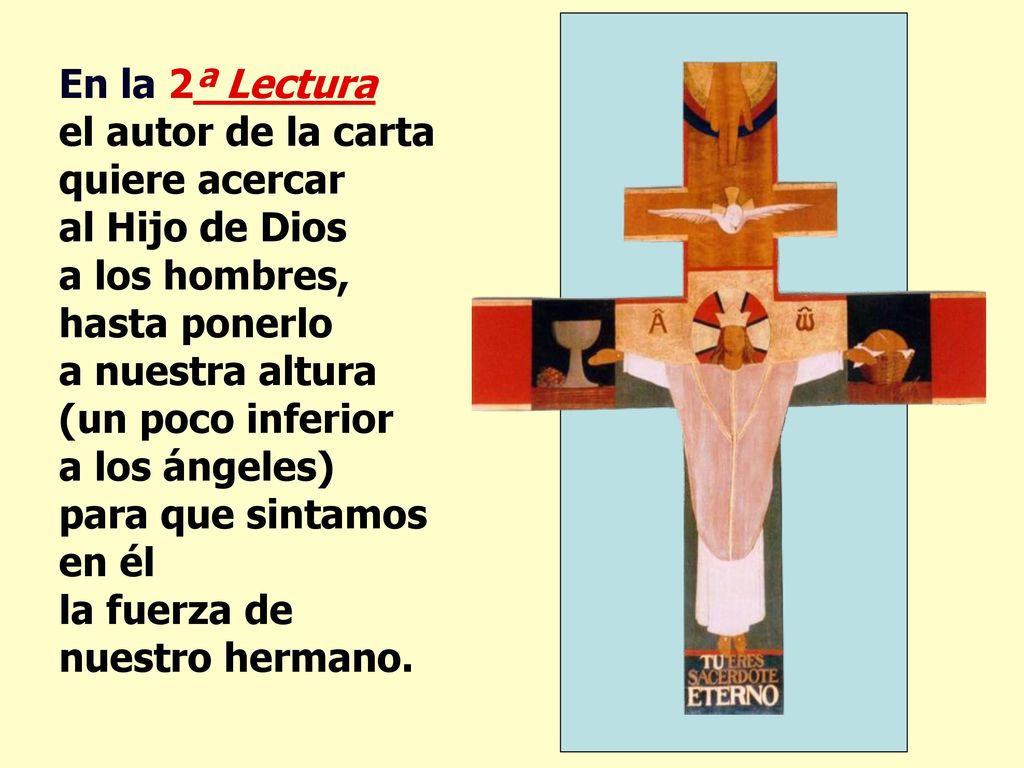 En la 2ª Lectura el autor de la carta quiere acercar al Hijo de Dios a los hombres, hasta ponerlo a nuestra altura (un poco inferior a los ángeles) para que sintamos en él la fuerza de nuestro hermano.