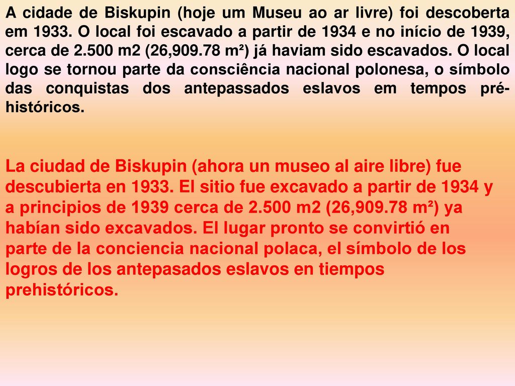 A cidade de Biskupin (hoje um Museu ao ar livre) foi descoberta em O local foi escavado a partir de 1934 e no início de 1939, cerca de m2 (26, m²) já haviam sido escavados. O local logo se tornou parte da consciência nacional polonesa, o símbolo das conquistas dos antepassados ​​eslavos em tempos pré-históricos.