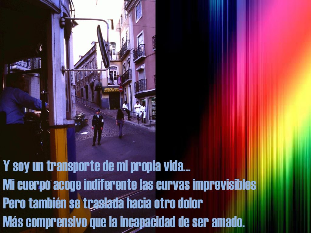 Y soy un transporte de mi propia vida… Mi cuerpo acoge indiferente las curvas imprevisibles Pero también se traslada hacia otro dolor Más comprensivo que la incapacidad de ser amado.