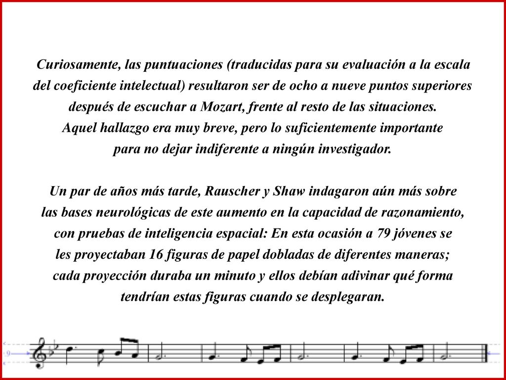 Curiosamente, las puntuaciones (traducidas para su evaluación a la escala del coeficiente intelectual) resultaron ser de ocho a nueve puntos superiores después de escuchar a Mozart, frente al resto de las situaciones. Aquel hallazgo era muy breve, pero lo suficientemente importante para no dejar indiferente a ningún investigador.