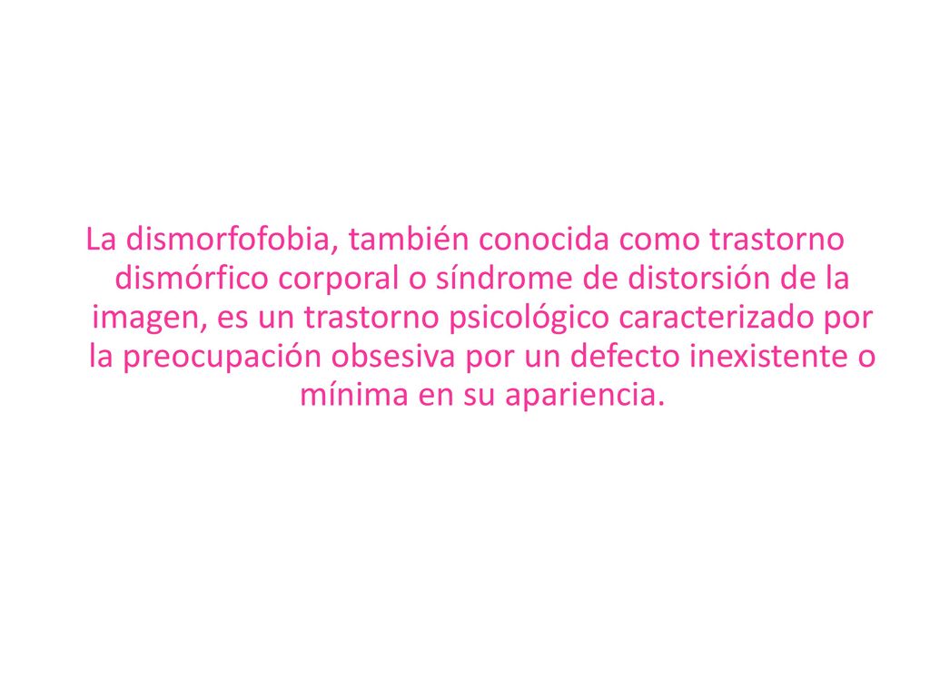 La dismorfofobia, también conocida como trastorno dismórfico corporal o síndrome de distorsión de la imagen, es un trastorno psicológico caracterizado por la preocupación obsesiva por un defecto inexistente o mínima en su apariencia.