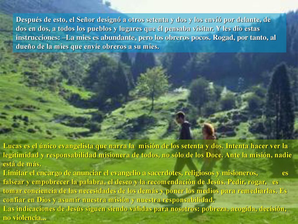 Después de esto, el Señor designó a otros setenta y dos y los envió por delante, de dos en dos, a todos los pueblos y lugares que él pensaba visitar. Y les dio estas instrucciones: –La mies es abundante, pero los obreros pocos. Rogad, por tanto, al dueño de la mies que envíe obreros a su mies.