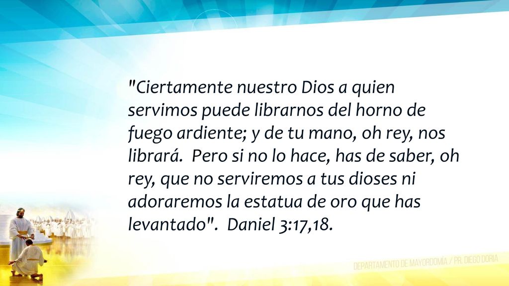 Ciertamente nuestro Dios a quien servimos puede librarnos del horno de fuego ardiente; y de tu mano, oh rey, nos librará. Pero si no lo hace, has de saber, oh rey, que no serviremos a tus dioses ni adoraremos la estatua de oro que has levantado .