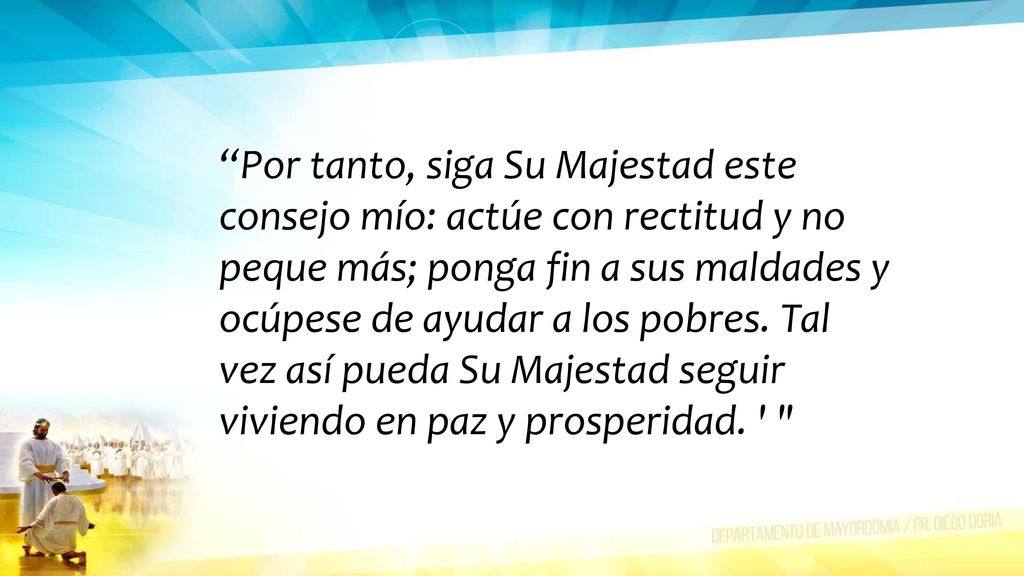 Por tanto, siga Su Majestad este consejo mío: actúe con rectitud y no peque más; ponga fin a sus maldades y ocúpese de ayudar a los pobres.