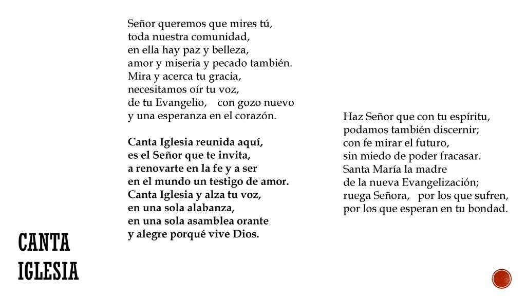 Señor queremos que mires tú, toda nuestra comunidad, en ella hay paz y belleza, amor y miseria y pecado también. Mira y acerca tu gracia, necesitamos oír tu voz, de tu Evangelio, con gozo nuevo y una esperanza en el corazón. Canta Iglesia reunida aquí, es el Señor que te invita, a renovarte en la fe y a ser en el mundo un testigo de amor. Canta Iglesia y alza tu voz, en una sola alabanza, en una sola asamblea orante y alegre porqué vive Dios.