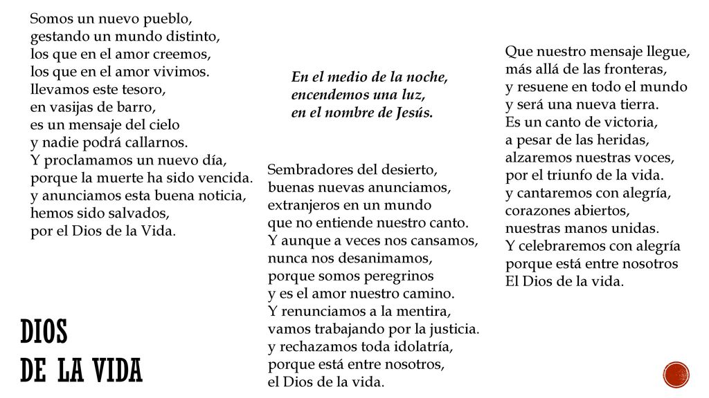 Somos un nuevo pueblo, gestando un mundo distinto, los que en el amor creemos, los que en el amor vivimos. llevamos este tesoro, en vasijas de barro, es un mensaje del cielo y nadie podrá callarnos. Y proclamamos un nuevo día, porque la muerte ha sido vencida. y anunciamos esta buena noticia, hemos sido salvados, por el Dios de la Vida.