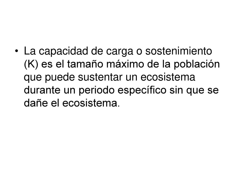 La capacidad de carga o sostenimiento (K) es el tamaño máximo de la población que puede sustentar un ecosistema durante un periodo específico sin que se dañe el ecosistema.