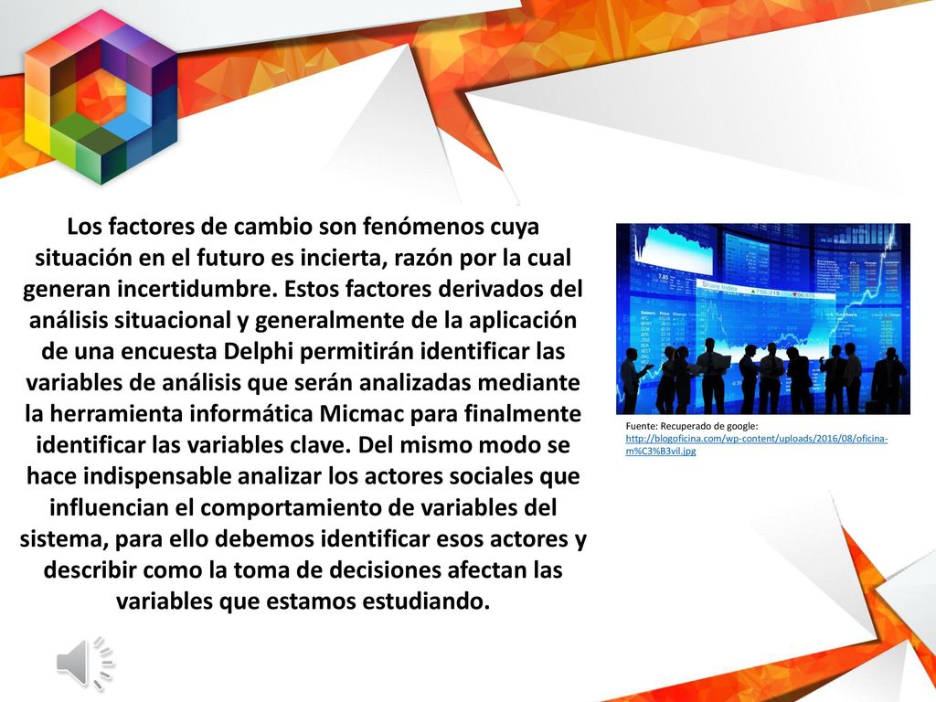 Los factores de cambio son fenómenos cuya situación en el futuro es incierta, razón por la cual generan incertidumbre. Estos factores derivados del análisis situacional y generalmente de la aplicación de una encuesta Delphi permitirán identificar las variables de análisis que serán analizadas mediante la herramienta informática Micmac para finalmente identificar las variables clave. Del mismo modo se hace indispensable analizar los actores sociales que influencian el comportamiento de variables del sistema, para ello debemos identificar esos actores y describir como la toma de decisiones afectan las variables que estamos estudiando.