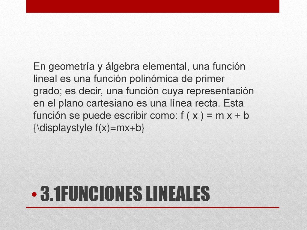 En geometría y álgebra elemental, una función lineal es una función polinómica de primer grado; es decir, una función cuya representación en el plano cartesiano es una línea recta. Esta función se puede escribir como: f ( x ) = m x + b {\displaystyle f(x)=mx+b}