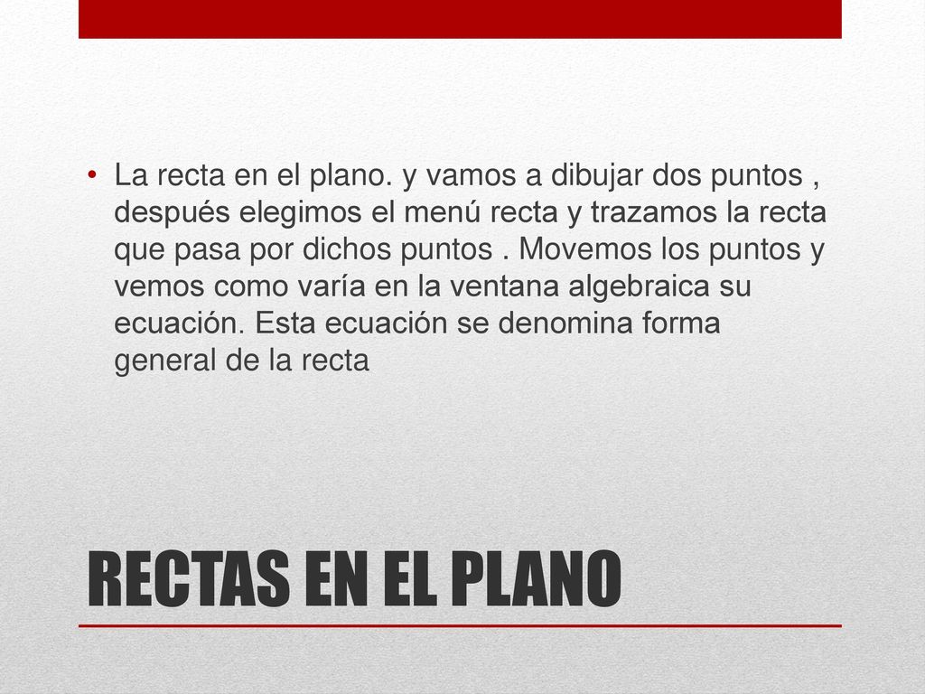 La recta en el plano. y vamos a dibujar dos puntos , después elegimos el menú recta y trazamos la recta que pasa por dichos puntos . Movemos los puntos y vemos como varía en la ventana algebraica su ecuación. Esta ecuación se denomina forma general de la recta