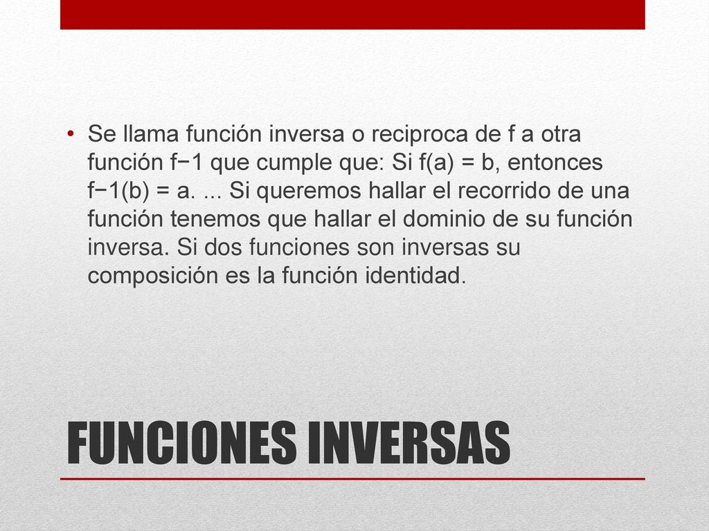 Se llama función inversa o reciproca de f a otra función f−1 que cumple que: Si f(a) = b, entonces f−1(b) = a. ... Si queremos hallar el recorrido de una función tenemos que hallar el dominio de su función inversa. Si dos funciones son inversas su composición es la función identidad.