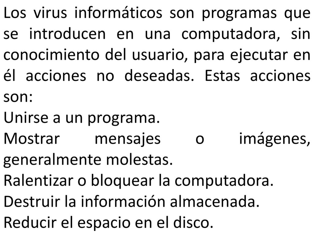 Los virus informáticos son programas que se introducen en una computadora, sin conocimiento del usuario, para ejecutar en él acciones no deseadas. Estas acciones son: