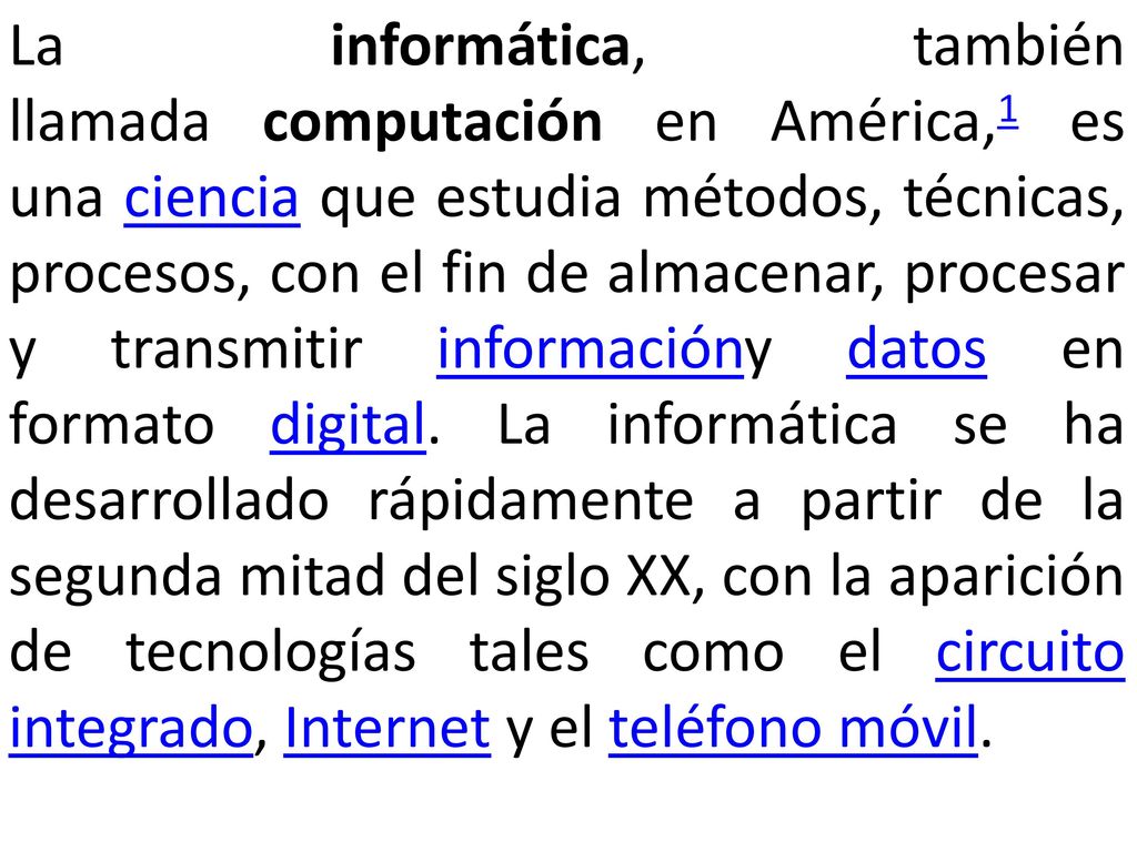 La informática, también llamada computación en América,1 es una ciencia que estudia métodos, técnicas, procesos, con el fin de almacenar, procesar y transmitir informacióny datos en formato digital.