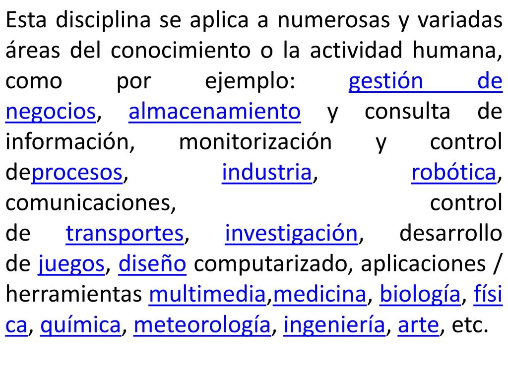 Esta disciplina se aplica a numerosas y variadas áreas del conocimiento o la actividad humana, como por ejemplo: gestión de negocios, almacenamiento y consulta de información, monitorización y control deprocesos, industria, robótica, comunicaciones, control de transportes, investigación, desarrollo de juegos, diseño computarizado, aplicaciones / herramientas multimedia,medicina, biología, física, química, meteorología, ingeniería, arte, etc.