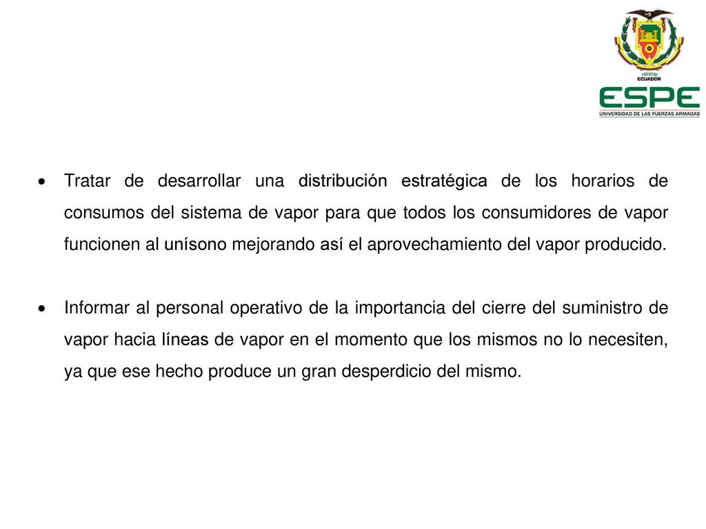Tratar de desarrollar una distribución estratégica de los horarios de consumos del sistema de vapor para que todos los consumidores de vapor funcionen al unísono mejorando así el aprovechamiento del vapor producido.