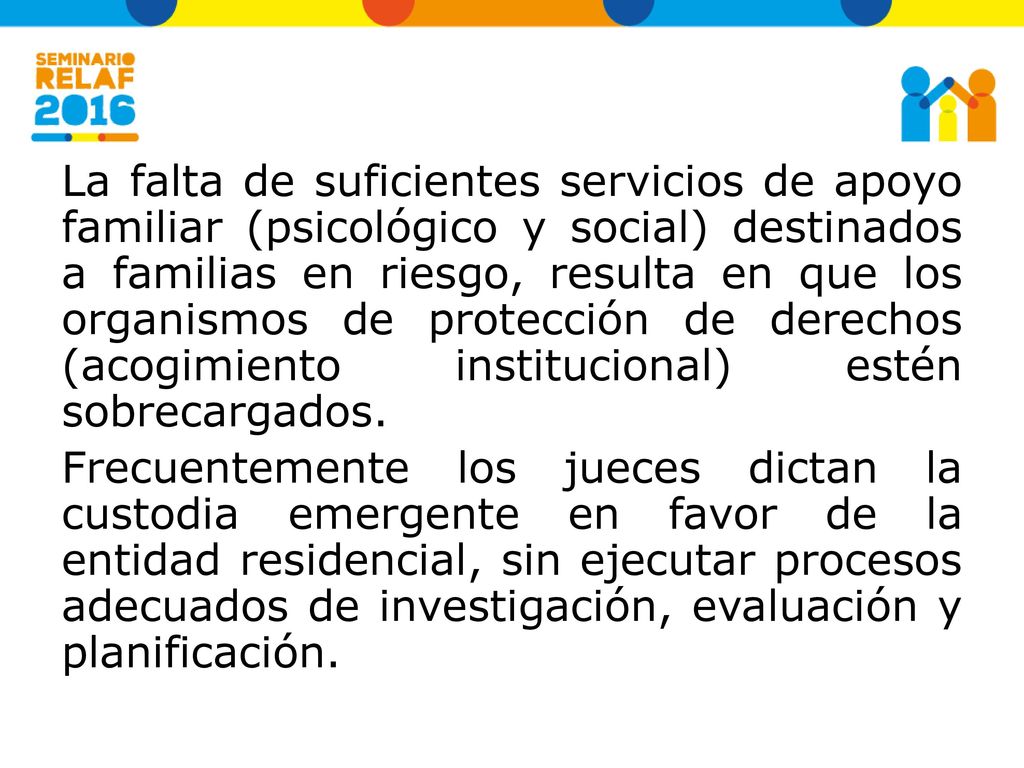 La falta de suficientes servicios de apoyo familiar (psicológico y social) destinados a familias en riesgo, resulta en que los organismos de protección de derechos (acogimiento institucional) estén sobrecargados.