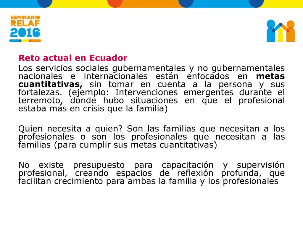 Reto actual en Ecuador Los servicios sociales gubernamentales y no gubernamentales nacionales e internacionales están enfocados en metas cuantitativas, sin tomar en cuenta a la persona y sus fortalezas.