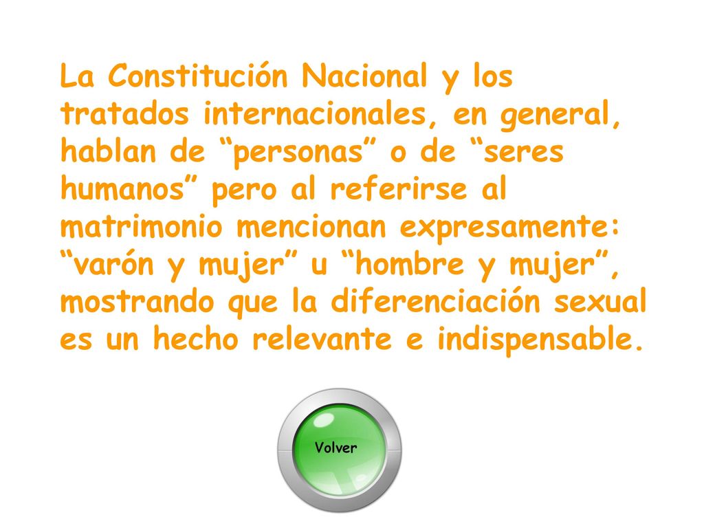 La Constitución Nacional y los tratados internacionales, en general, hablan de personas o de seres humanos pero al referirse al matrimonio mencionan expresamente: varón y mujer u hombre y mujer , mostrando que la diferenciación sexual es un hecho relevante e indispensable.