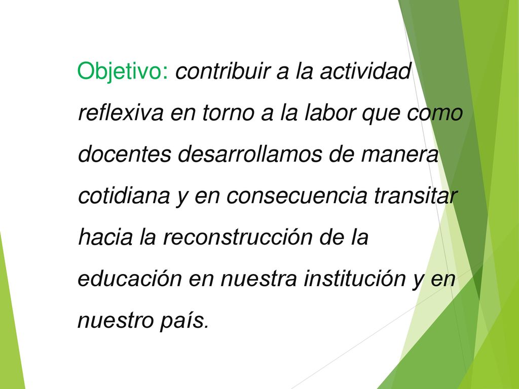 Objetivo: contribuir a la actividad reflexiva en torno a la labor que como docentes desarrollamos de manera cotidiana y en consecuencia transitar hacia la reconstrucción de la educación en nuestra institución y en nuestro país.