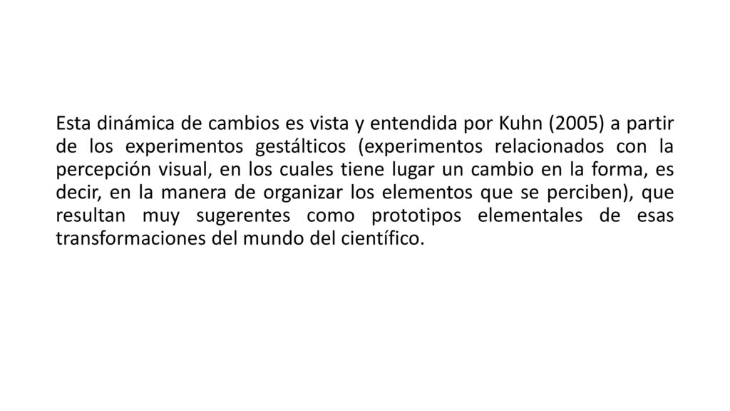 Esta dinámica de cambios es vista y entendida por Kuhn (2005) a partir de los experimentos gestálticos (experimentos relacionados con la percepción visual, en los cuales tiene lugar un cambio en la forma, es decir, en la manera de organizar los elementos que se perciben), que resultan muy sugerentes como prototipos elementales de esas transformaciones del mundo del científico.