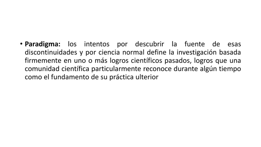 Paradigma: los intentos por descubrir la fuente de esas discontinuidades y por ciencia normal define la investigación basada firmemente en uno o más logros científicos pasados, logros que una comunidad científica particularmente reconoce durante algún tiempo como el fundamento de su práctica ulterior