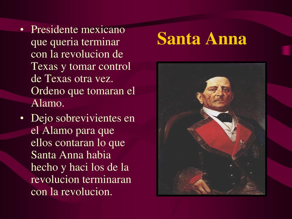 Santa Anna Presidente mexicano que queria terminar con la revolucion de Texas y tomar control de Texas otra vez. Ordeno que tomaran el Alamo.
