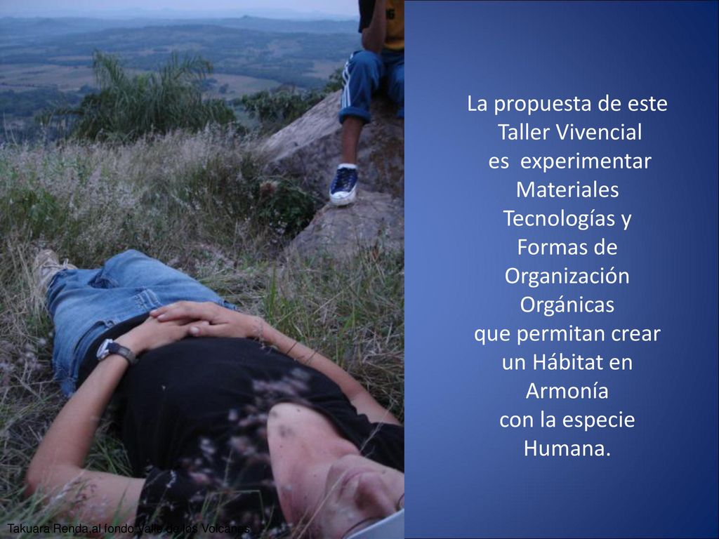 La propuesta de este Taller Vivencial es experimentar Materiales Tecnologías y Formas de Organización Orgánicas que permitan crear un Hábitat en Armonía con la especie Humana.