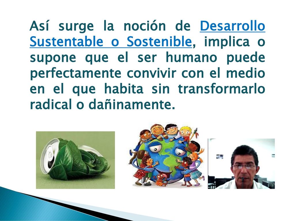 Así surge la noción de Desarrollo Sustentable o Sostenible, implica o supone que el ser humano puede perfectamente convivir con el medio en el que habita sin transformarlo radical o dañinamente.