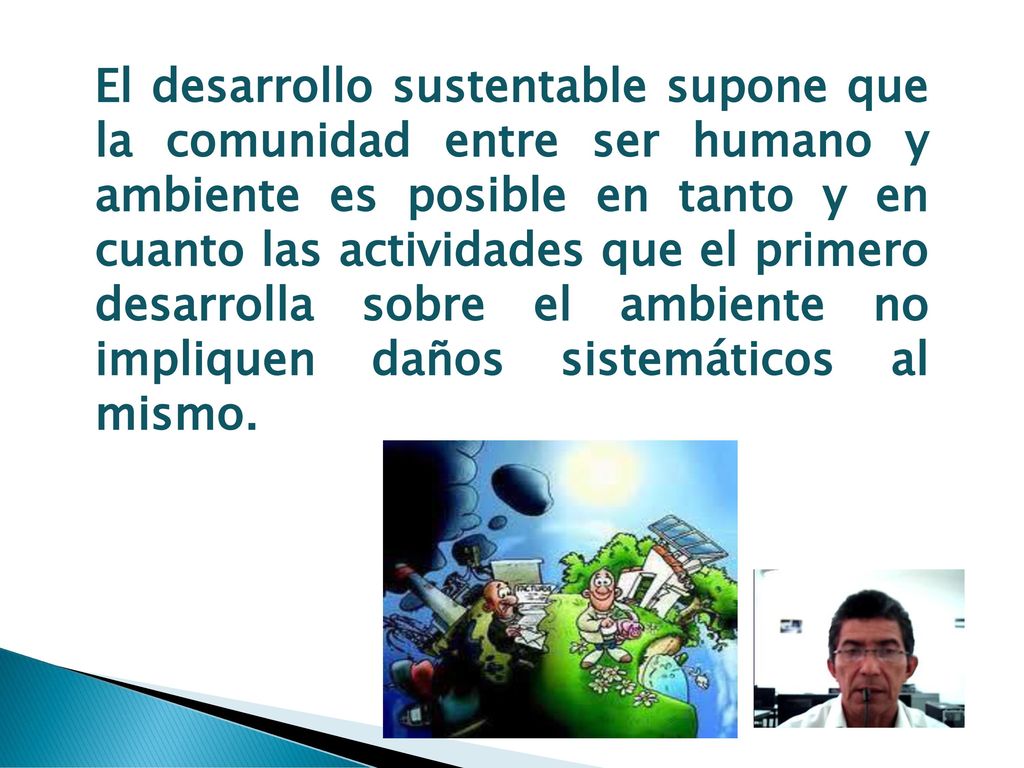 El desarrollo sustentable supone que la comunidad entre ser humano y ambiente es posible en tanto y en cuanto las actividades que el primero desarrolla sobre el ambiente no impliquen daños sistemáticos al mismo.