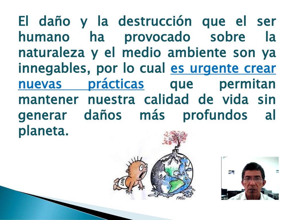 El daño y la destrucción que el ser humano ha provocado sobre la naturaleza y el medio ambiente son ya innegables, por lo cual es urgente crear nuevas prácticas que permitan mantener nuestra calidad de vida sin generar daños más profundos al planeta.