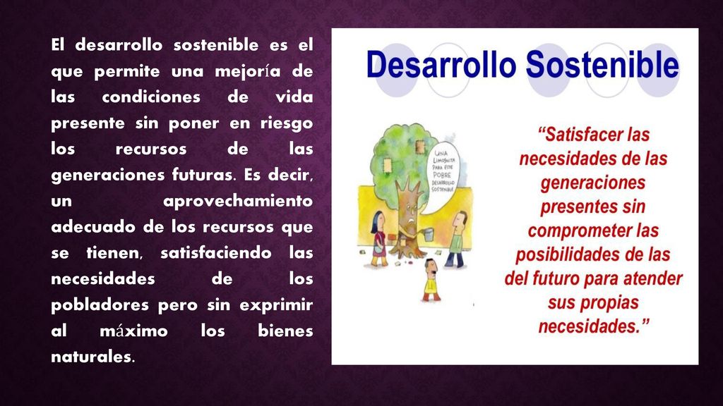 El desarrollo sostenible es el que permite una mejoría de las condiciones de vida presente sin poner en riesgo los recursos de las generaciones futuras.