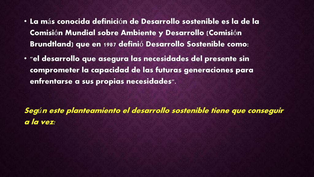 La más conocida definición de Desarrollo sostenible es la de la Comisión Mundial sobre Ambiente y Desarrollo (Comisión Brundtland) que en 1987 definió Desarrollo Sostenible como:
