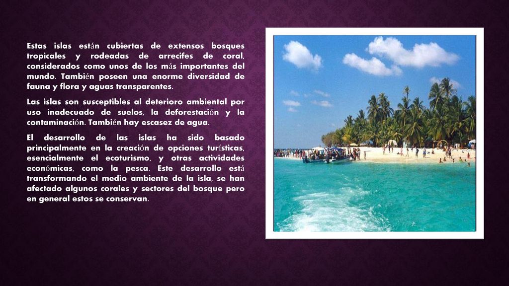 Estas islas están cubiertas de extensos bosques tropicales y rodeadas de arrecifes de coral, considerados como unos de los más importantes del mundo. También poseen una enorme diversidad de fauna y flora y aguas transparentes.