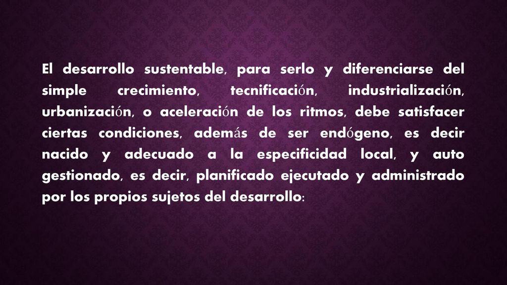 El desarrollo sustentable, para serlo y diferenciarse del simple crecimiento, tecnificación, industrialización, urbanización, o aceleración de los ritmos, debe satisfacer ciertas condiciones, además de ser endógeno, es decir nacido y adecuado a la especificidad local, y auto gestionado, es decir, planificado ejecutado y administrado por los propios sujetos del desarrollo: